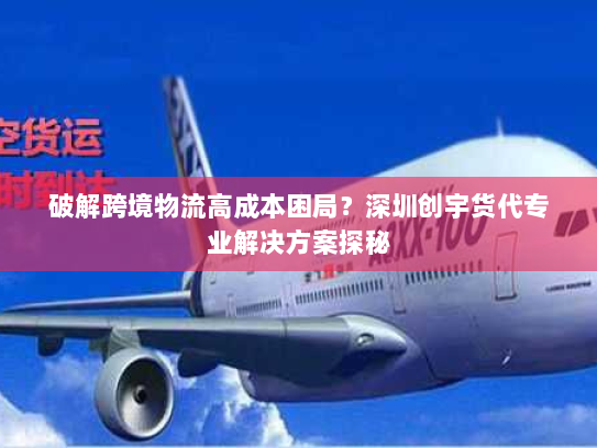 破解跨境物流高成本困局？深圳创宇货代专业解决方案探秘