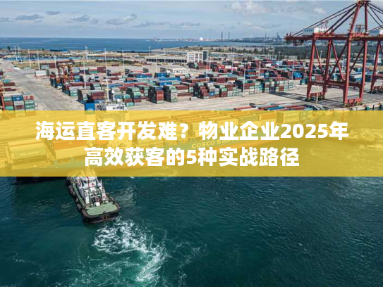 海运直客开发难?物业企业2025年高效获客的5种实战路径 海运直客开发难?物业企业2025年高效获客的5种实战路径