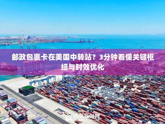 邮政包裹卡在美国中转站？3分钟看懂关键枢纽与时效优化