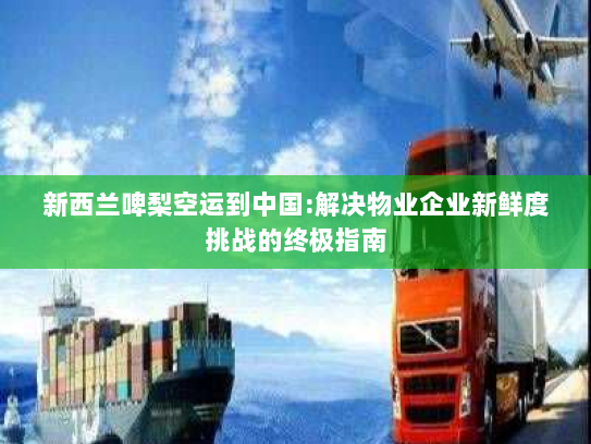 新西兰啤梨空运到中国:解决物业企业新鲜度挑战的终极指南 新西兰啤梨空运到中国:解决物业企业新鲜度挑战的终极指南