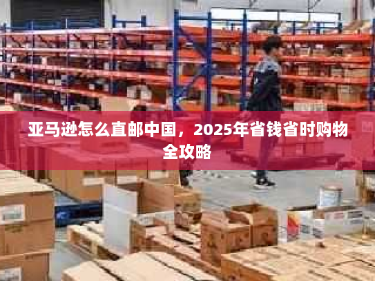亚马逊怎么直邮中国,2025年省钱省时购物全攻略 亚马逊怎么直邮中国,2025年省钱省时购物全攻略