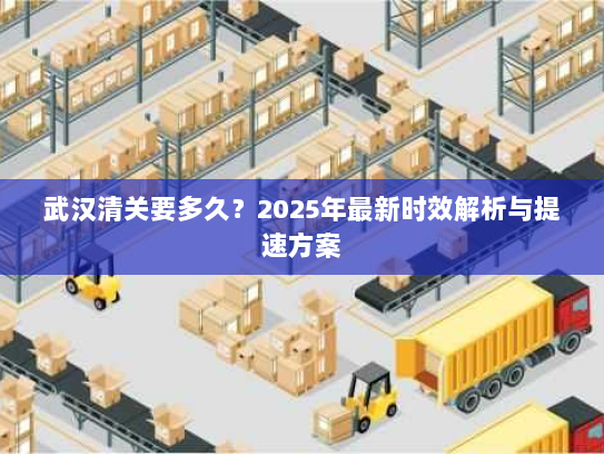 武汉清关要多久？2025年最新时效解析与提速方案