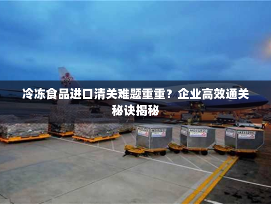 冷冻食品进口清关难题重重？企业高效通关秘诀揭秘