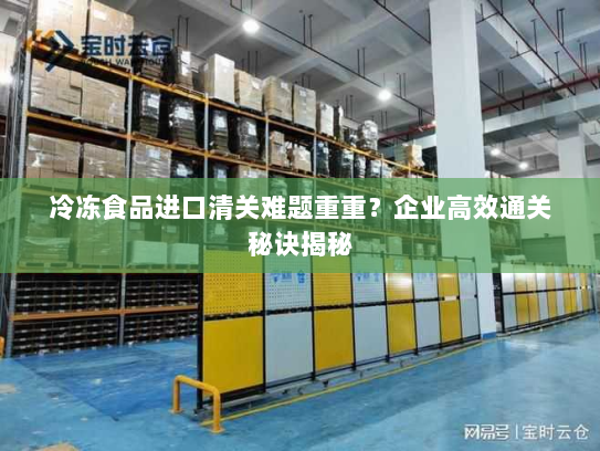 冷冻食品进口清关难题重重？企业高效通关秘诀揭秘