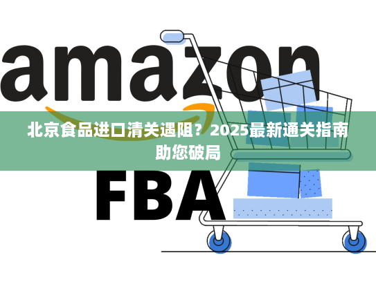 北京食品进口清关遇阻?2025最新通关指南助您破局 北京食品进口清关遇阻?2025最新通关指南助您破局