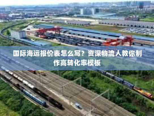 国际海运报价表怎么写?资深物流人教你制作高转化率模板 国际海运报价表怎么写?资深物流人教你制作高转化率模板