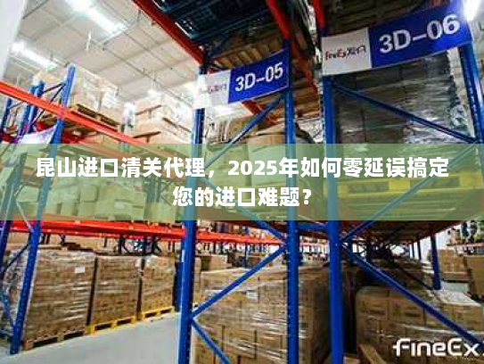 昆山进口清关代理，2025年如何零延误搞定您的进口难题？