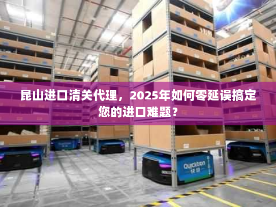 昆山进口清关代理，2025年如何零延误搞定您的进口难题？