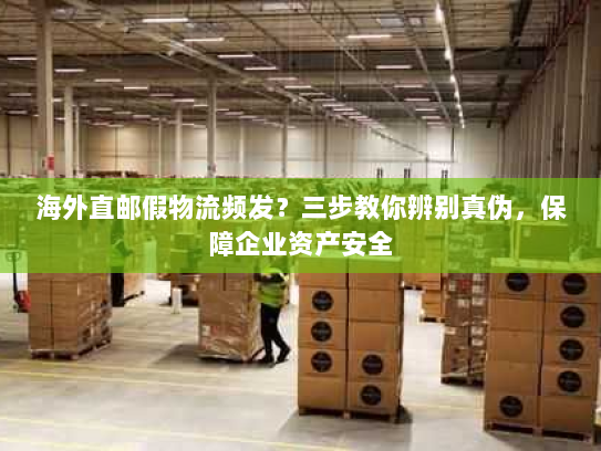 海外直邮假物流频发？三步教你辨别真伪，保障企业资产安全