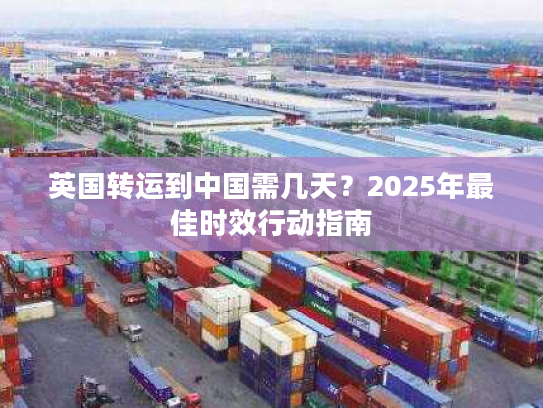 英国转运到中国需几天?2025年最佳时效行动指南 英国转运到中国需几天?2025年最佳时效行动指南