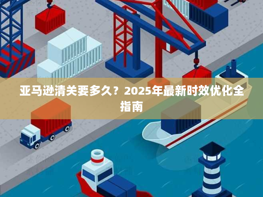 亚马逊清关要多久？2025年最新时效优化全指南