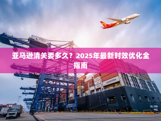 亚马逊清关要多久？2025年最新时效优化全指南