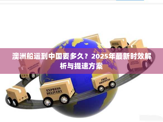 澳洲船运到中国要多久？2025年最新时效解析与提速方案