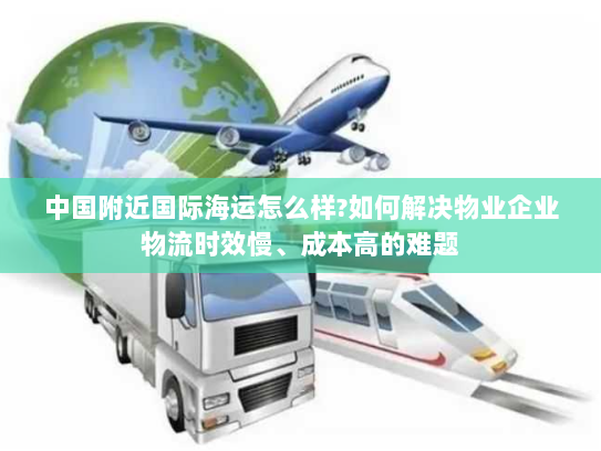 中国附近国际海运怎么样?如何解决物业企业物流时效慢、成本高的难题 中国附近国际海运怎么样?如何解决物业企业物流时效慢、成本高的难题