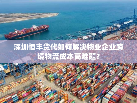 深圳恒丰货代如何解决物业企业跨境物流成本高难题？