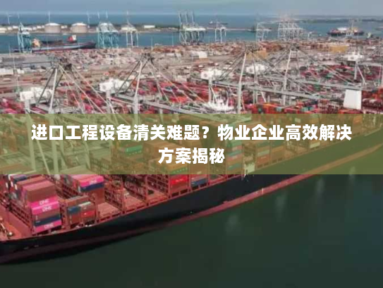 进口工程设备清关难题？物业企业高效解决方案揭秘
