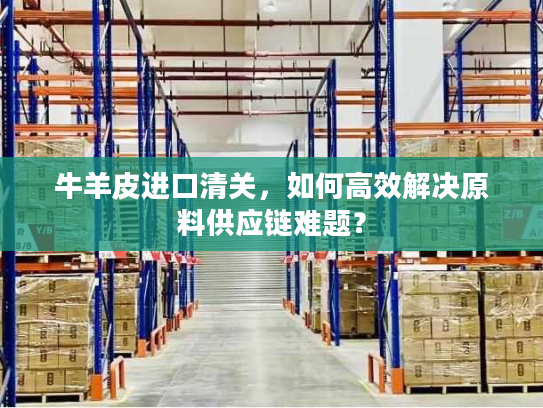 牛羊皮进口清关，如何高效解决原料供应链难题？