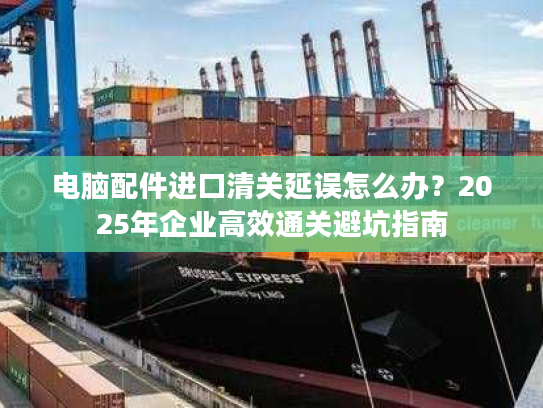 电脑配件进口清关延误怎么办?2025年企业高效通关避坑指南 电脑配件进口清关延误怎么办?2025年企业高效通关避坑指南