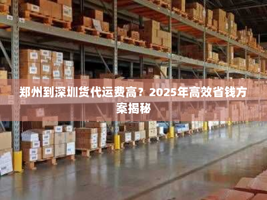 郑州到深圳货代运费高?2025年高效省钱方案揭秘 郑州到深圳货代运费高?2025年高效省钱方案揭秘