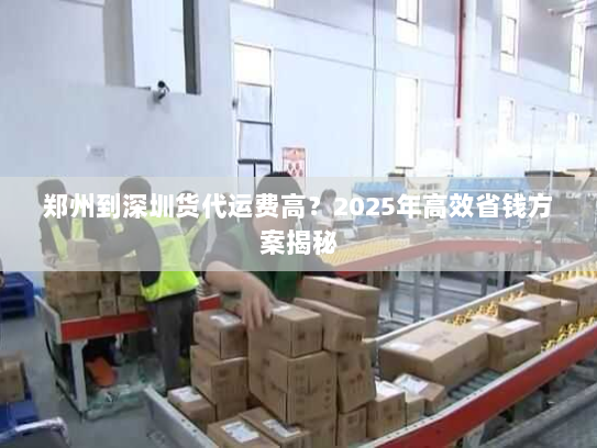 郑州到深圳货代运费高?2025年高效省钱方案揭秘 郑州到深圳货代运费高?2025年高效省钱方案揭秘