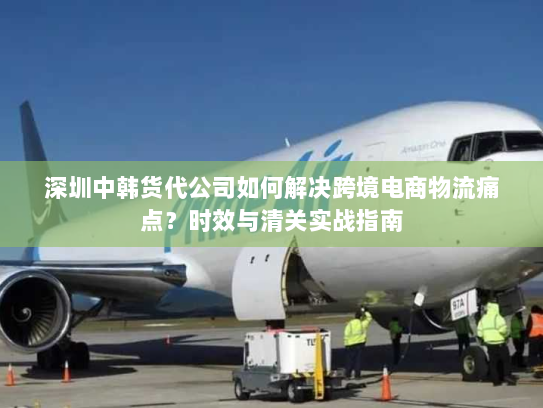 深圳中韩货代公司如何解决跨境电商物流痛点？时效与清关实战指南