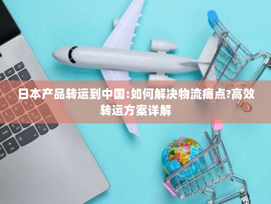 日本产品转运到中国:如何解决物流痛点?高效转运方案详解