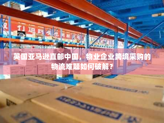 英国亚马逊直邮中国,物业企业跨境采购的物流难题如何破解? 英国亚马逊直邮中国,物业企业跨境采购的物流难题如何破解?