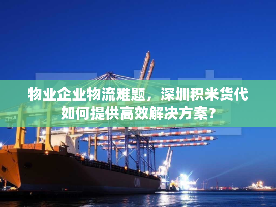 物业企业物流难题，深圳积米货代如何提供高效解决方案？