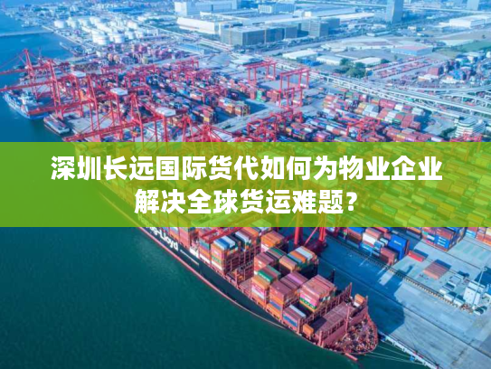 深圳长远国际货代如何为物业企业解决全球货运难题？