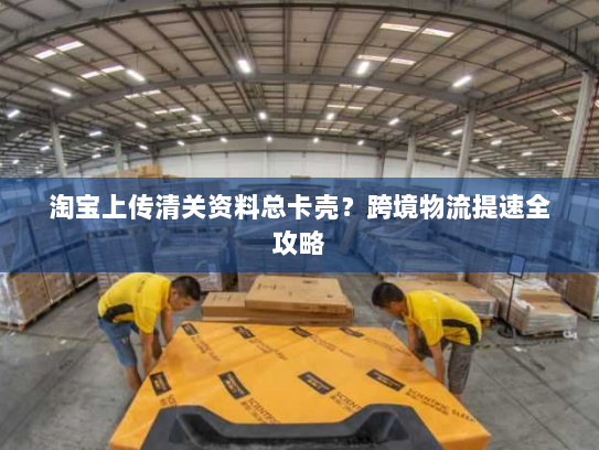 淘宝上传清关资料总卡壳？跨境物流提速全攻略