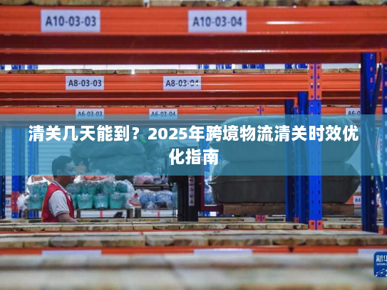 清关几天能到？2025年跨境物流清关时效优化指南