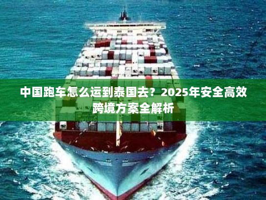 中国跑车怎么运到泰国去？2025年安全高效跨境方案全解析