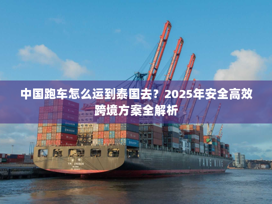 中国跑车怎么运到泰国去？2025年安全高效跨境方案全解析