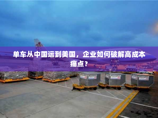 单车从中国运到美国，企业如何破解高成本痛点？
