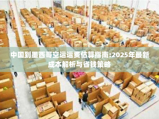 中国到墨西哥空运运费估算指南:2025年最新成本解析与省钱策略 中国到墨西哥空运运费估算指南:2025年最新成本解析与省钱策略