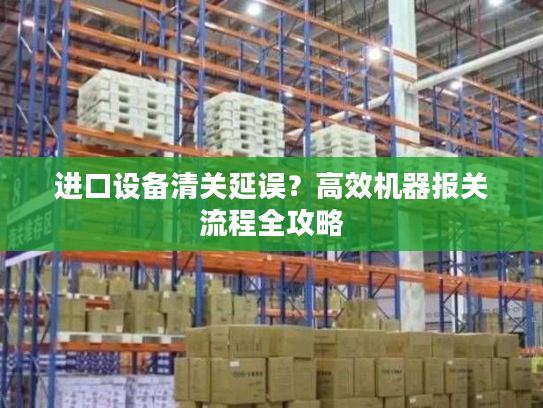 进口设备清关延误？高效机器报关流程全攻略