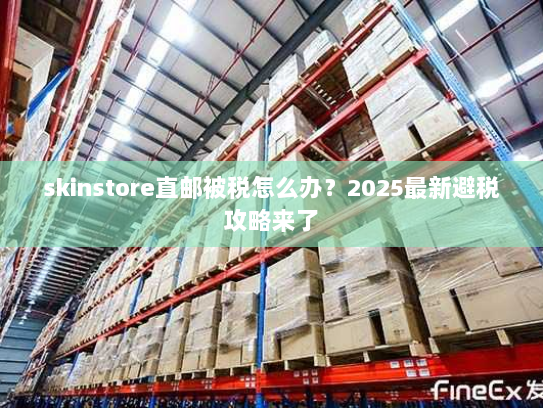 skinstore直邮被税怎么办?2025最新避税攻略来了 skinstore直邮被税怎么办?2025最新避税攻略来了