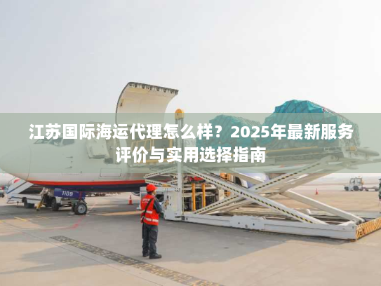 江苏国际海运代理怎么样？2025年最新服务评价与实用选择指南