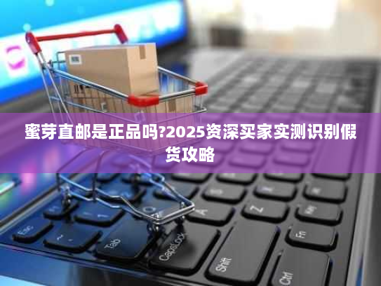 蜜芽直邮是正品吗?2025资深买家实测识别假货攻略