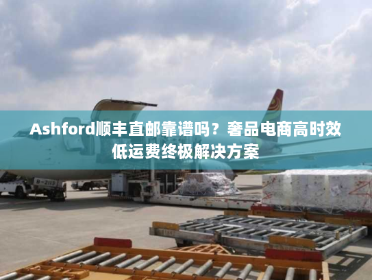 Ashford顺丰直邮靠谱吗?奢品电商高时效低运费终极解决方案 Ashford顺丰直邮靠谱吗?奢品电商高时效低运费终极解决方案