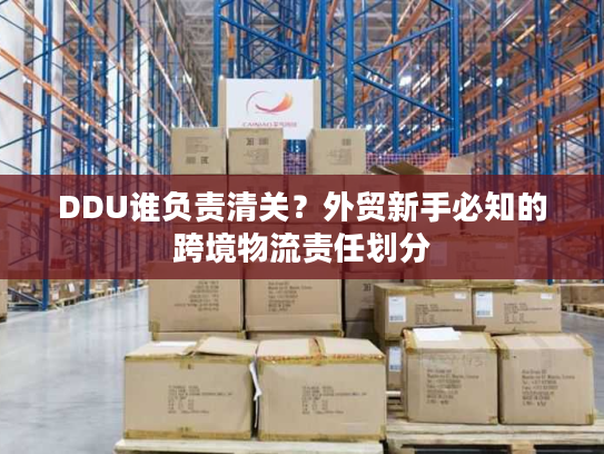 DDU谁负责清关？外贸新手必知的跨境物流责任划分