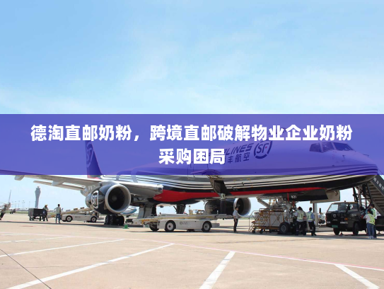 德淘直邮奶粉，跨境直邮破解物业企业奶粉采购困局