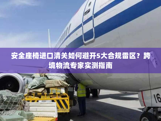 安全座椅进口清关如何避开5大合规雷区？跨境物流专家实测指南