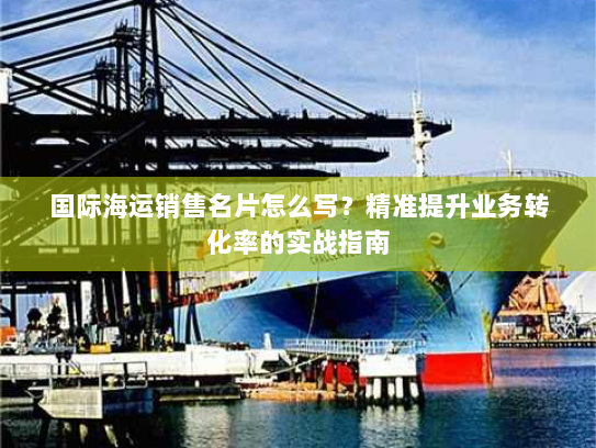 国际海运销售名片怎么写?精准提升业务转化率的实战指南 国际海运销售名片怎么写?精准提升业务转化率的实战指南