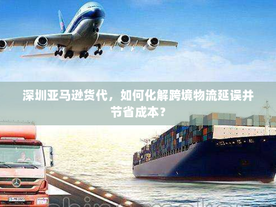 深圳亚马逊货代，如何化解跨境物流延误并节省成本？