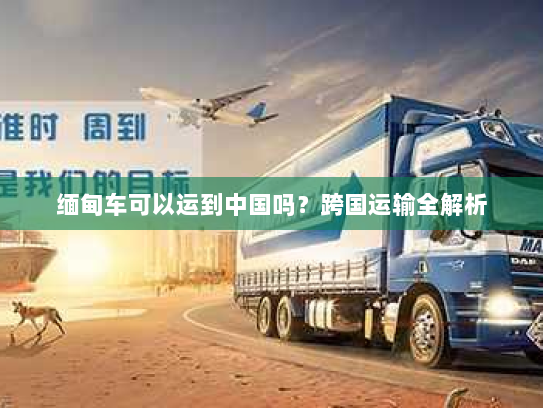 缅甸车可以运到中国吗?跨国运输全解析 缅甸车可以运到中国吗?跨国运输全解析