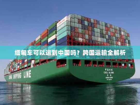 缅甸车可以运到中国吗?跨国运输全解析 缅甸车可以运到中国吗?跨国运输全解析