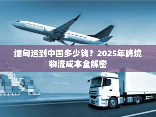 缅甸运到中国多少钱？2025年跨境物流成本全解密