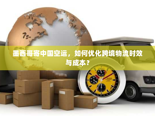 墨西哥寄中国空运,如何优化跨境物流时效与成本? 墨西哥寄中国空运,如何优化跨境物流时效与成本?