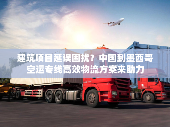 建筑项目延误困扰？中国到墨西哥空运专线高效物流方案来助力